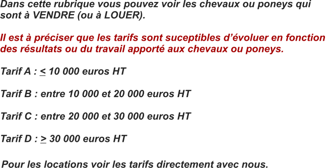 Dans cette rubrique vous pouvez voir les chevaux ou poneys qui  sont  VENDRE (ou  LOUER).  Il est  prciser que les tarifs sont suceptibles dvoluer en fonction  des rsultats ou du travail apport aux chevaux ou poneys.  Tarif A : < 10 000 euros HT  Tarif B : entre 10 000 et 20 000 euros HT  Tarif C : entre 20 000 et 30 000 euros HT  Tarif D : > 30 000 euros HT Pour les locations voir les tarifs directement avec nous.